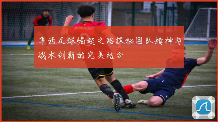 华西足球崛起之路探秘团队精神与战术创新的完美结合