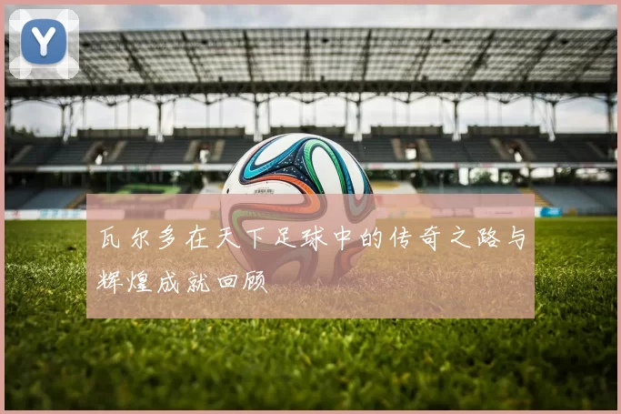 瓦尔多在天下足球中的传奇之路与辉煌成就回顾