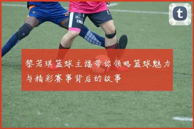 黎若琪篮球主播带你领略篮球魅力与精彩赛事背后的故事