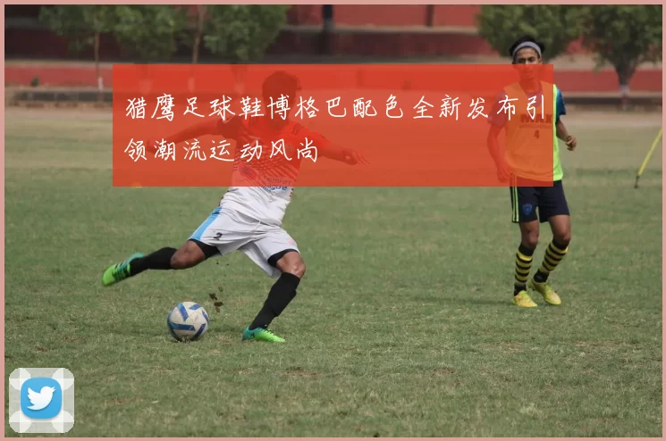 猎鹰足球鞋博格巴配色全新发布引领潮流运动风尚