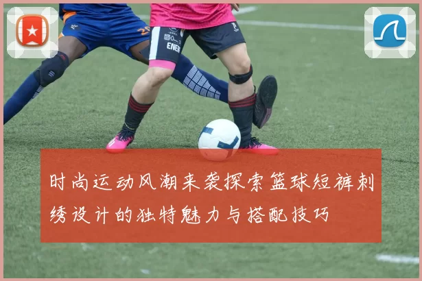 时尚运动风潮来袭探索篮球短裤刺绣设计的独特魅力与搭配技巧