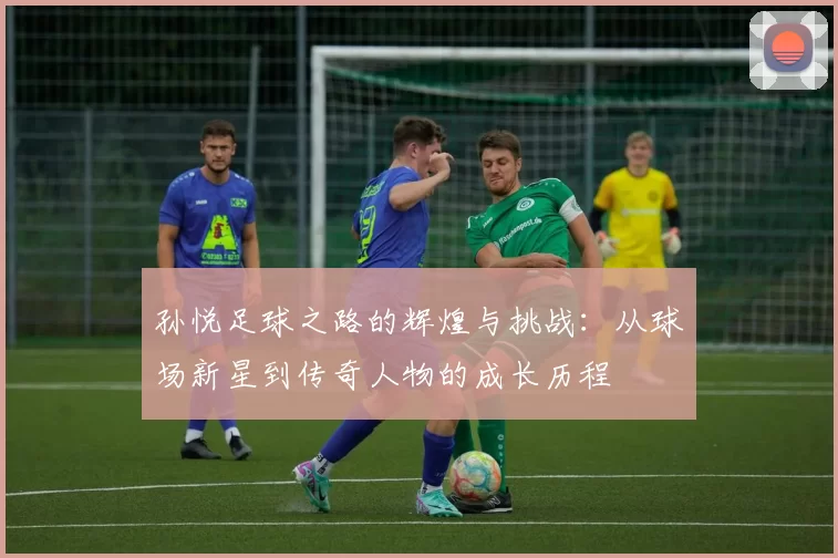孙悦足球之路的辉煌与挑战：从球场新星到传奇人物的成长历程